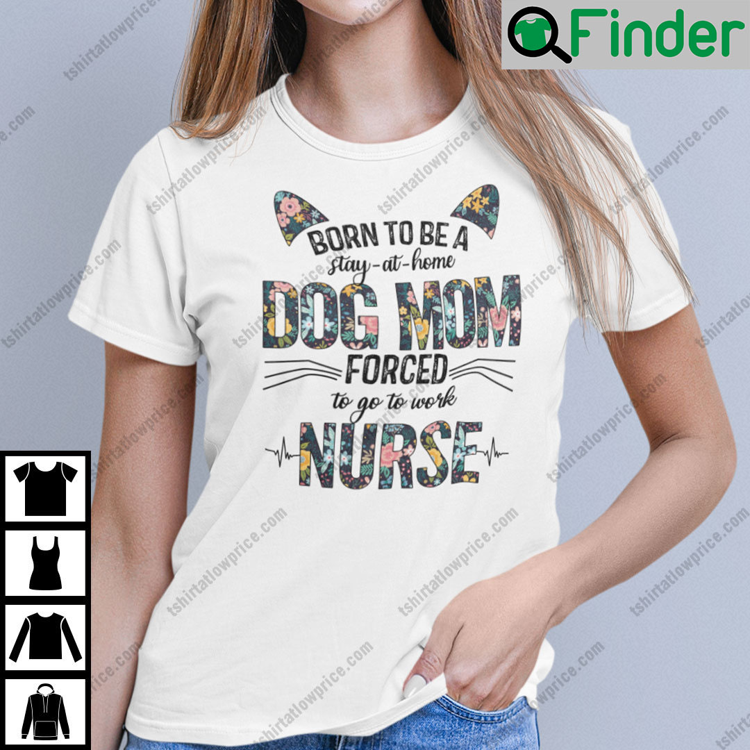 Born To Be A Stay At Home Dog Mom Forced To Go To Work Nurse Shirt Born To Be A Stay At Home Dog Mom Forced To Go To Work Nurse Shirt