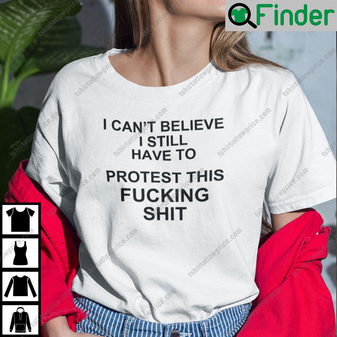 I Cant Believe I Still Have To Protest This Fucking Shit Pro Choice Shirt I Cant Believe I Still Have To Protest This Fucking Shit Pro Choice Shirt
