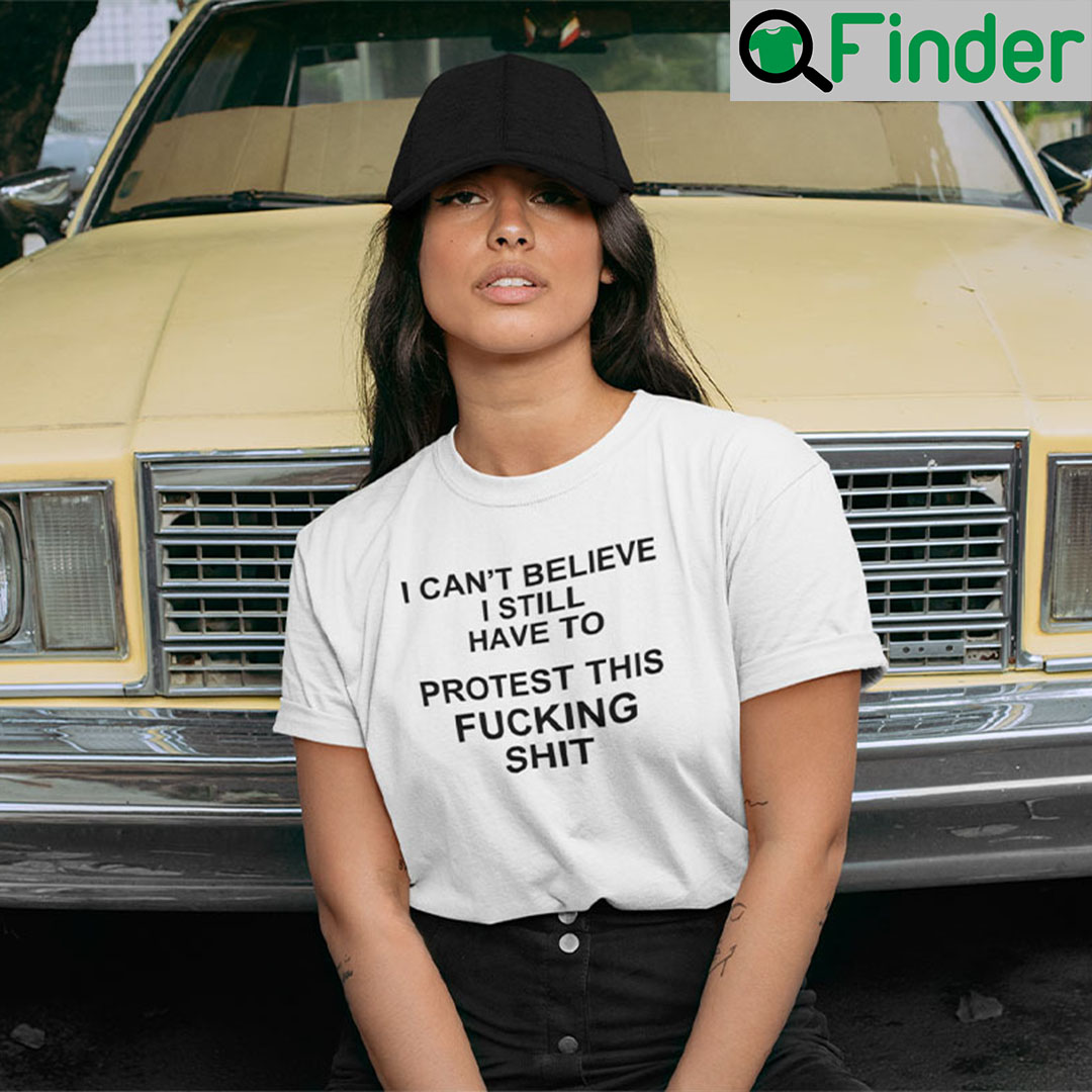 I Cant Believe I Still Have To Protest This Fucking Shit Pro Choice T Shirt I Cant Believe I Still Have To Protest This Fucking Shit Pro Choice T Shirt