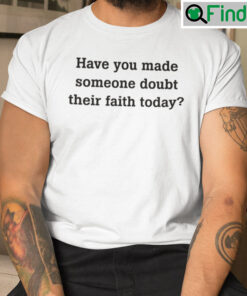 Have You Made Someone Doubt Their Faith Today Shirt