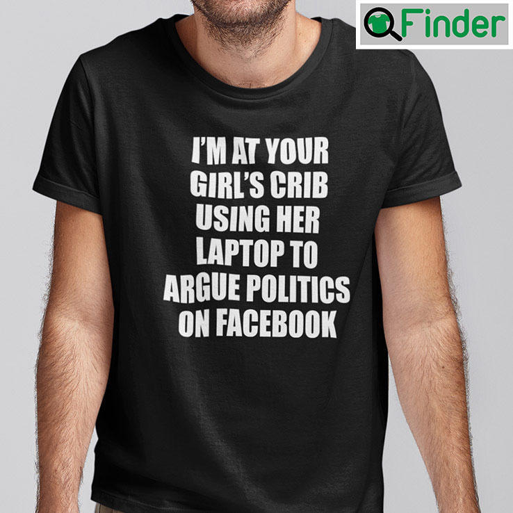 Im At Your Girls Crib Shirt Using Her Laptop To Argue Politics On Facebook Im At Your Girls Crib Shirt Using Her Laptop To Argue Politics On Facebook