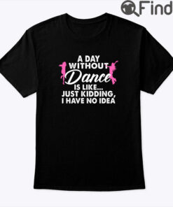 A Day Without Dance Is Like Just Kidding I Have No Idea Shirt