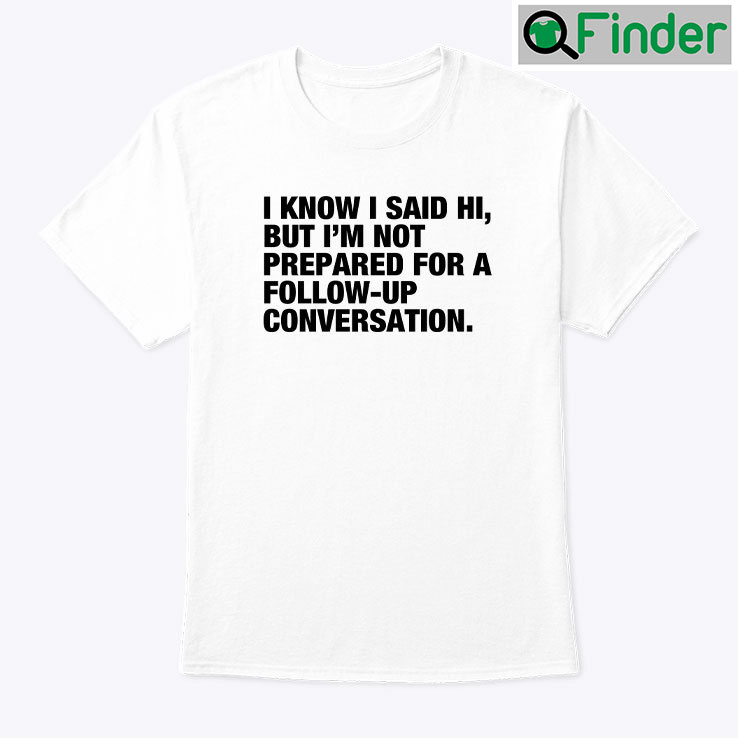 I Know I Said Hi But Im Not Prepared For A Follow Up Conversation T Shirt I Know I Said Hi But Im Not Prepared For A Follow Up Conversation T Shirt