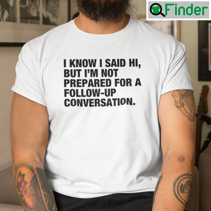 I Know I Said Hi But Im Not Prepared For A Follow Up Conversation Tee Shirt I Know I Said Hi But Im Not Prepared For A Follow Up Conversation Tee Shirt