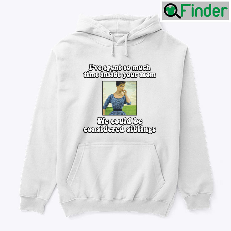 Ive Spent So Much Time Inside Your Mom Hoodie Shirt We Could Be Considered Siblings Ive Spent So Much Time Inside Your Mom Hoodie Shirt We Could Be Considered Siblings
