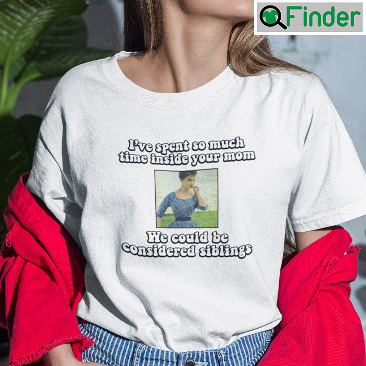 Ive Spent So Much Time Inside Your Mom Shirt We Could Be Considered Siblings Ive Spent So Much Time Inside Your Mom Shirt We Could Be Considered Siblings