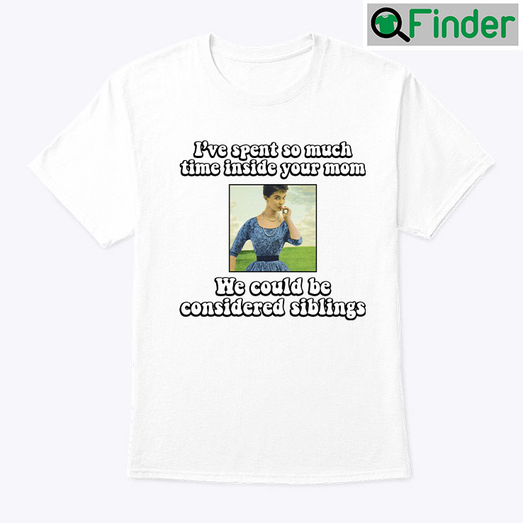 Ive Spent So Much Time Inside Your Mom T Shirt We Could Be Considered Siblings Ive Spent So Much Time Inside Your Mom T Shirt We Could Be Considered Siblings