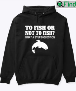 To Fish Or Not To Fish Hoodie Shirt What A Stupid Question
