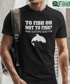 To Fish Or Not To Fish T Shirt What A Stupid Question