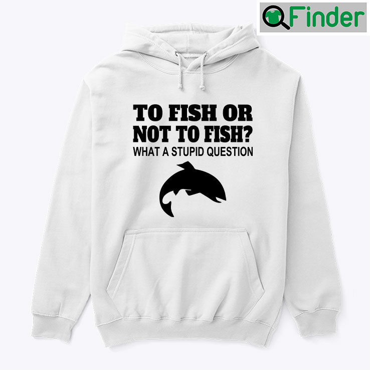 To Fish Or Not To Fish What A Stupid Question Hoodie Tee Shirt To Fish Or Not To Fish What A Stupid Question Hoodie Tee Shirt