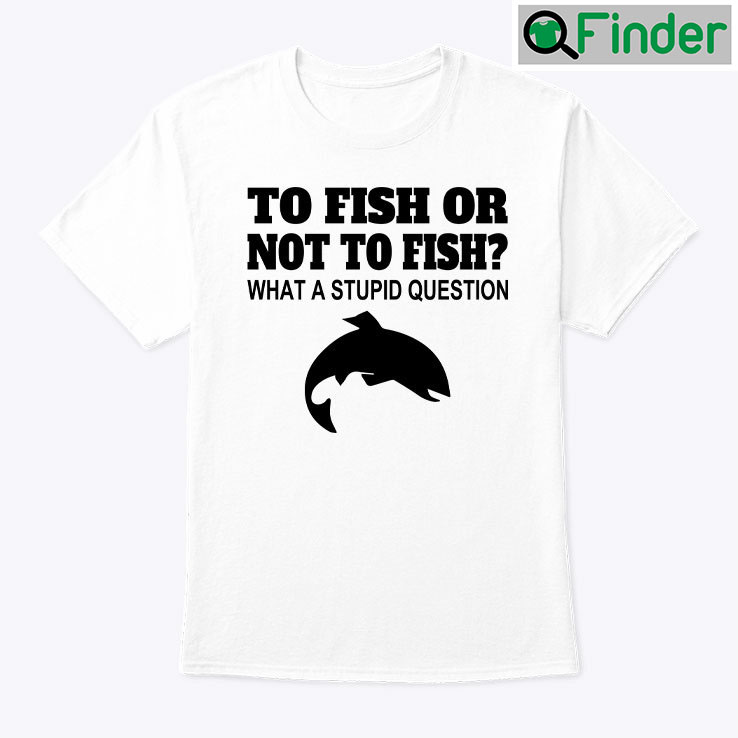 To Fish Or Not To Fish What A Stupid Question Tee Shirt To Fish Or Not To Fish What A Stupid Question Tee Shirt