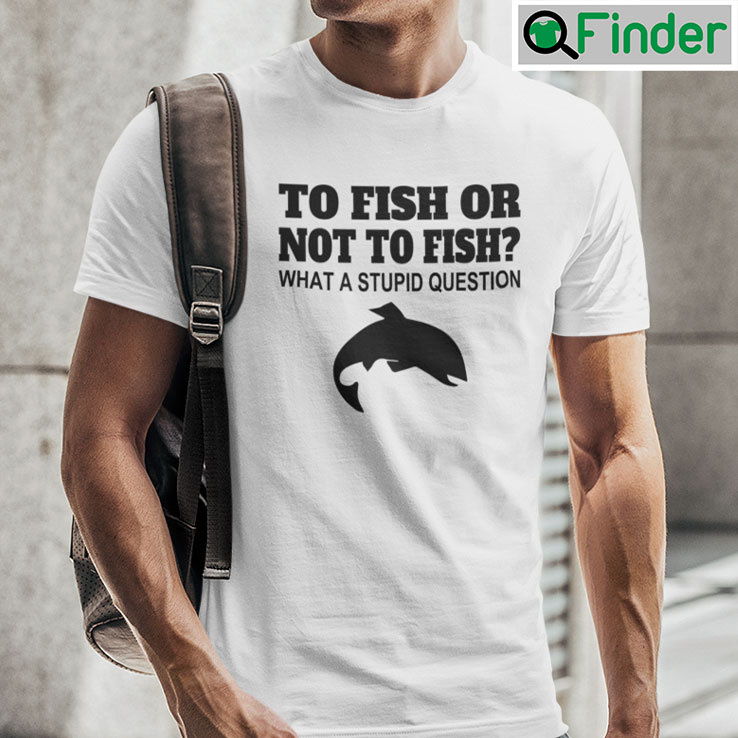 To Fish Or Not To Fish What A Stupid Question Tee Shirts To Fish Or Not To Fish What A Stupid Question Tee Shirts