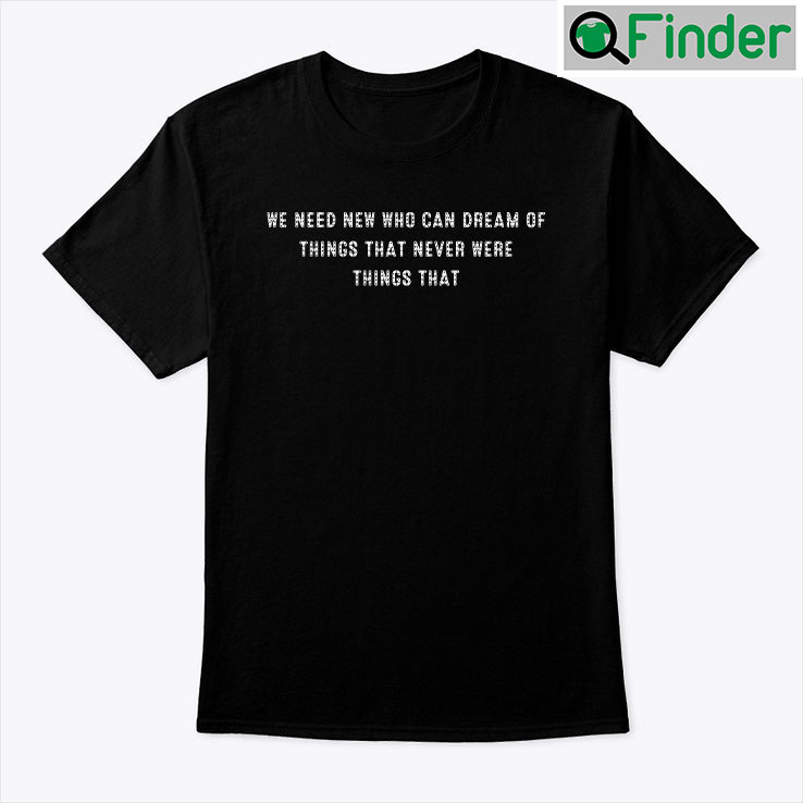 We Need New Who Can Dream Of Things That Never Were Things That Shirt We Need New Who Can Dream Of Things That Never Were Things That Shirt