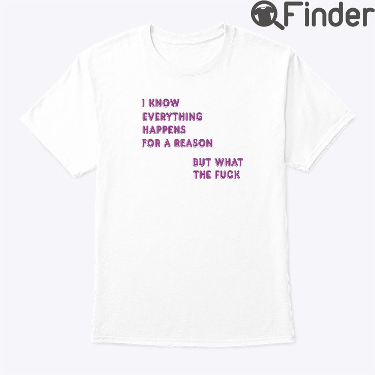I Know Everything Happens For A Reason Shirt But What This Fuck I Know Everything Happens For A Reason Shirt But What This Fuck