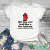white T shirt Did You Ever Feel Like A Fire Hydrant And All Your Friends Were Dogs Shirt