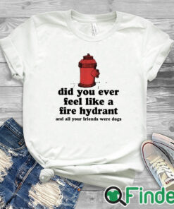 white T shirt Did You Ever Feel Like A Fire Hydrant And All Your Friends Were Dogs Shirt