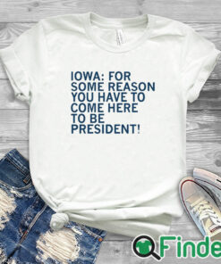 white T shirt Iowa For Some Reason You Have To Come Here To Be President Shirt