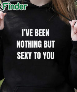 black hoodie I’ve Been Nothing But Sexy To You Shirt