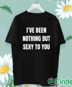 unisex T shirt I’ve Been Nothing But Sexy To You Shirt