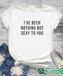 white T shirt I’ve Been Nothing But Sexy To You T Shirt